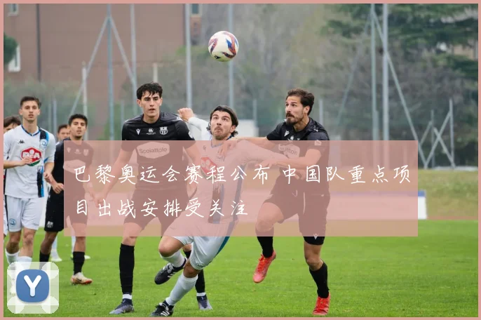 巴黎奥运会赛程公布 中国队重点项目出战安排受关注