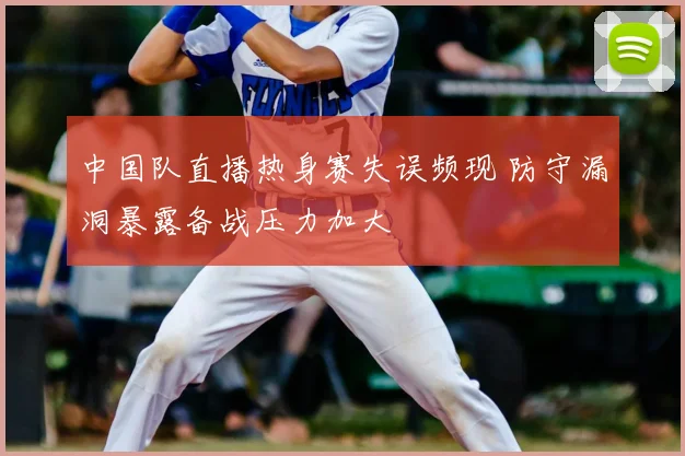 中国队直播热身赛失误频现 防守漏洞暴露备战压力加大