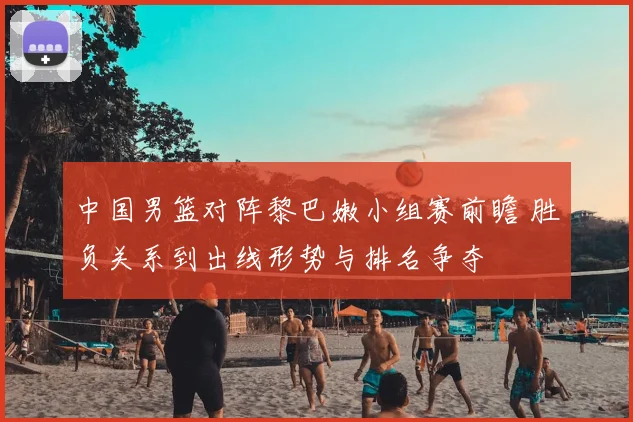 中国男篮对阵黎巴嫩小组赛前瞻 胜负关系到出线形势与排名争夺