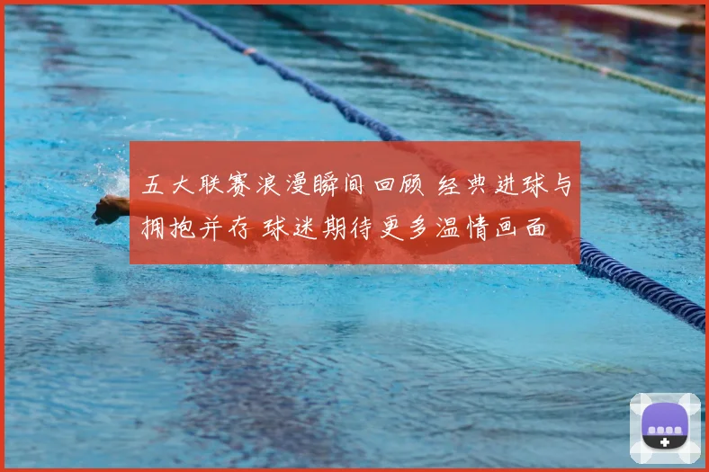 五大联赛浪漫瞬间回顾 经典进球与拥抱并存 球迷期待更多温情画面