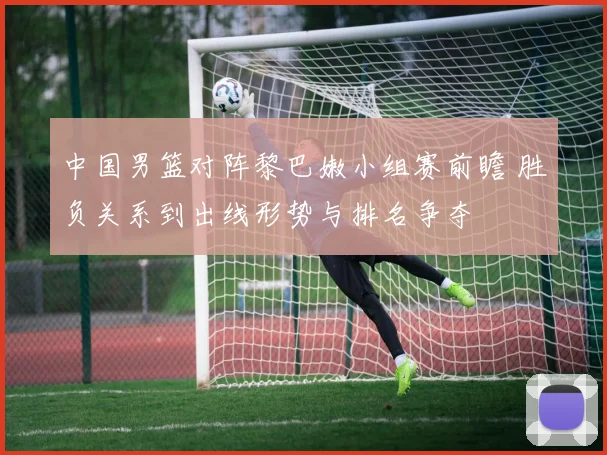中国男篮对阵黎巴嫩小组赛前瞻 胜负关系到出线形势与排名争夺