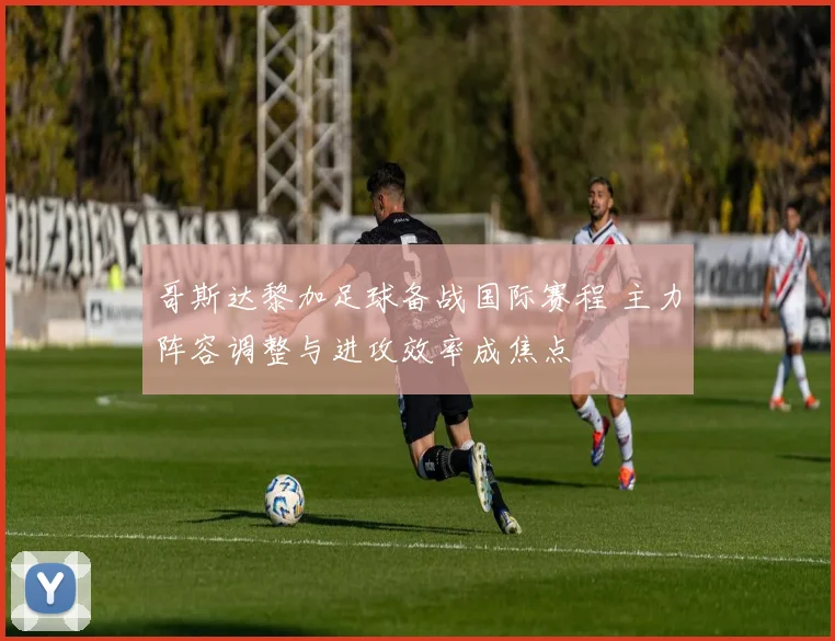 哥斯达黎加足球备战国际赛程 主力阵容调整与进攻效率成焦点