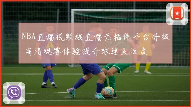 NBA直播视频线直播无插件平台升级 高清观赛体验提升球迷关注度