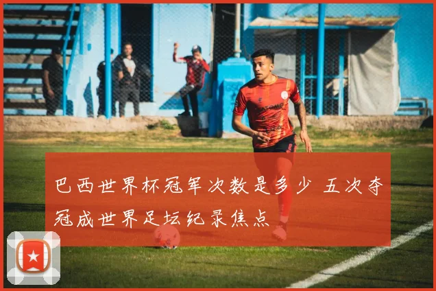 巴西世界杯冠军次数是多少 五次夺冠成世界足坛纪录焦点