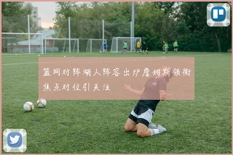 篮网对阵湖人阵容出炉詹姆斯领衔焦点对位引关注