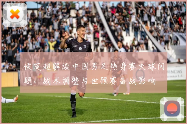 侯英超解读中国男足热身赛失球问题、战术调整与世预赛备战影响
