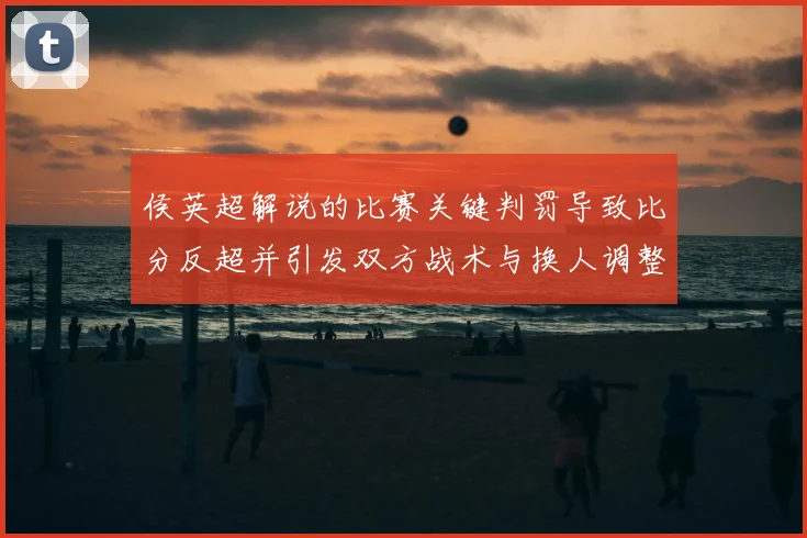 侯英超解说的比赛关键判罚导致比分反超并引发双方战术与换人调整看点