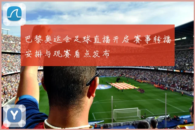 巴黎奥运会足球直播开启 赛事转播安排与观赛看点发布