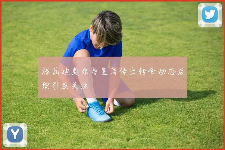 格瓦迪奥尔与皇马传出转会动态后续引发关注