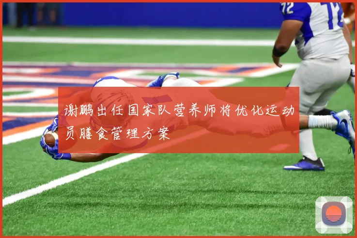 谢鹏出任国家队营养师将优化运动员膳食管理方案