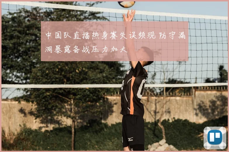 中国队直播热身赛失误频现 防守漏洞暴露备战压力加大