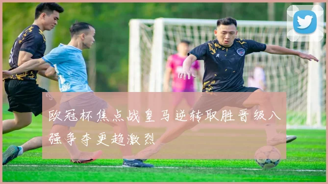 欧冠杯焦点战皇马逆转取胜晋级八强争夺更趋激烈