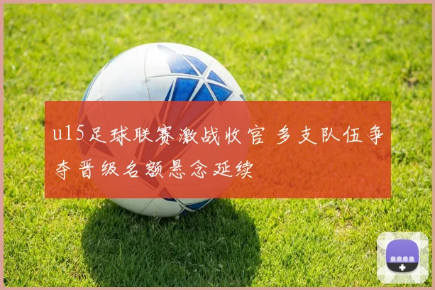 u15足球联赛激战收官 多支队伍争夺晋级名额悬念延续