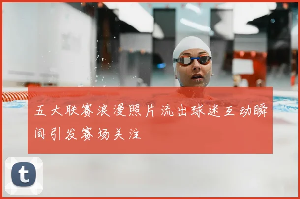 五大联赛浪漫照片流出球迷互动瞬间引发赛场关注