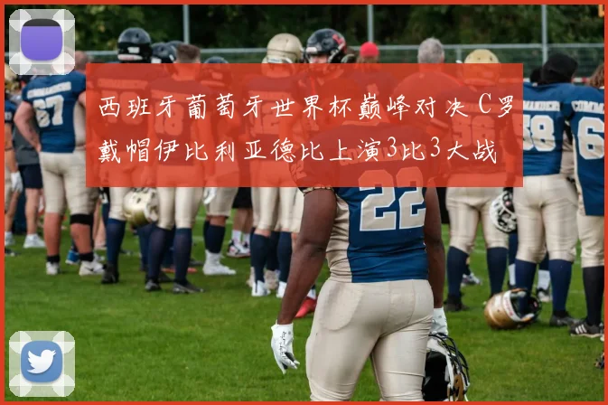 西班牙葡萄牙世界杯巅峰对决 C罗戴帽伊比利亚德比上演3比3大战