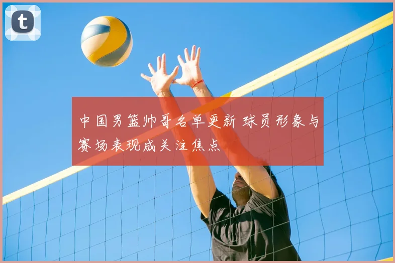 中国男篮帅哥名单更新 球员形象与赛场表现成关注焦点