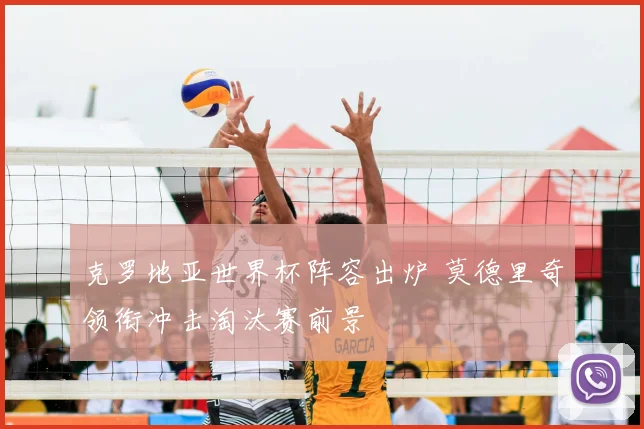 克罗地亚世界杯阵容出炉 莫德里奇领衔冲击淘汰赛前景