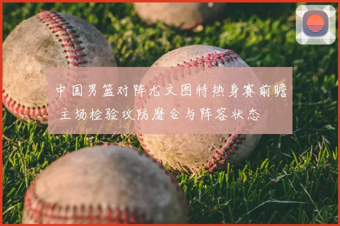 中国男篮对阵尤文图特热身赛前瞻 主场检验攻防磨合与阵容状态