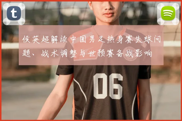 侯英超解读中国男足热身赛失球问题、战术调整与世预赛备战影响