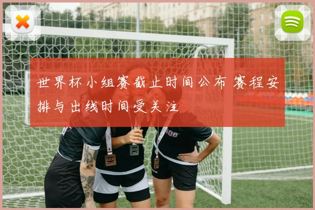 世界杯小组赛截止时间公布 赛程安排与出线时间受关注