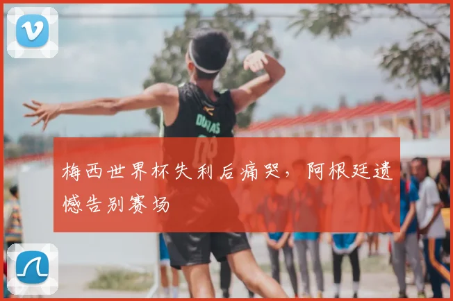 梅西世界杯失利后痛哭，阿根廷遗憾告别赛场
