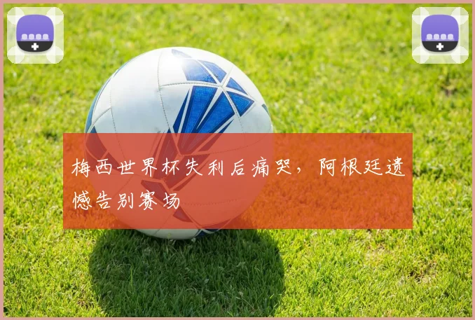 梅西世界杯失利后痛哭，阿根廷遗憾告别赛场