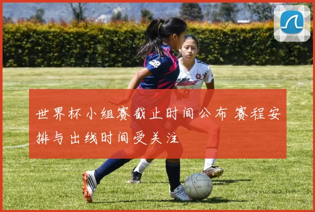 世界杯小组赛截止时间公布 赛程安排与出线时间受关注