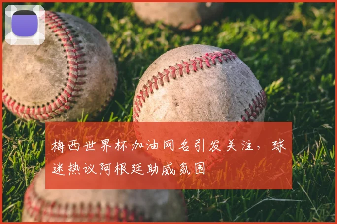 梅西世界杯加油网名引发关注,球迷热议阿根廷助威氛围